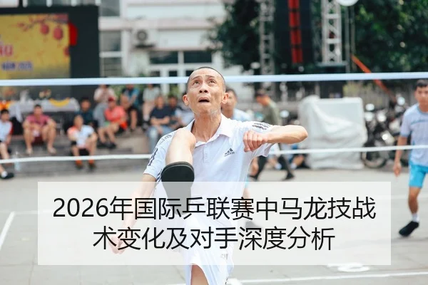 2026年国际乒联赛中马龙技战术变化及对手深度分析