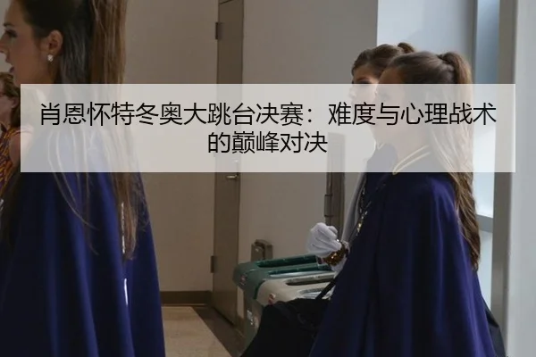 肖恩怀特冬奥大跳台决赛：难度与心理战术的巅峰对决